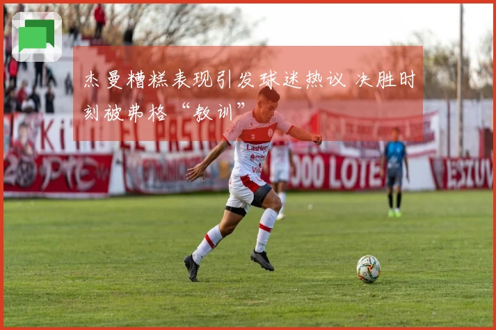 杰曼糟糕表现引发球迷热议 决胜时刻被弗格“教训”