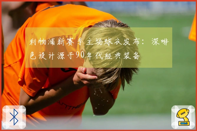 利物浦新赛季主场球衣发布：深啡色设计源于90年代经典装备