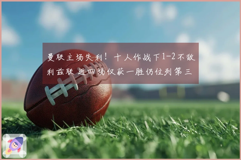 曼联主场失利！十人作战下1-2不敌利兹联 近四场仅获一胜仍位列第三 中卫因拽头发被红牌罚下
