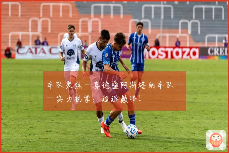 车队聚焦 - 喜德盛阿斯塔纳车队——实力执掌，追逐巅峰！