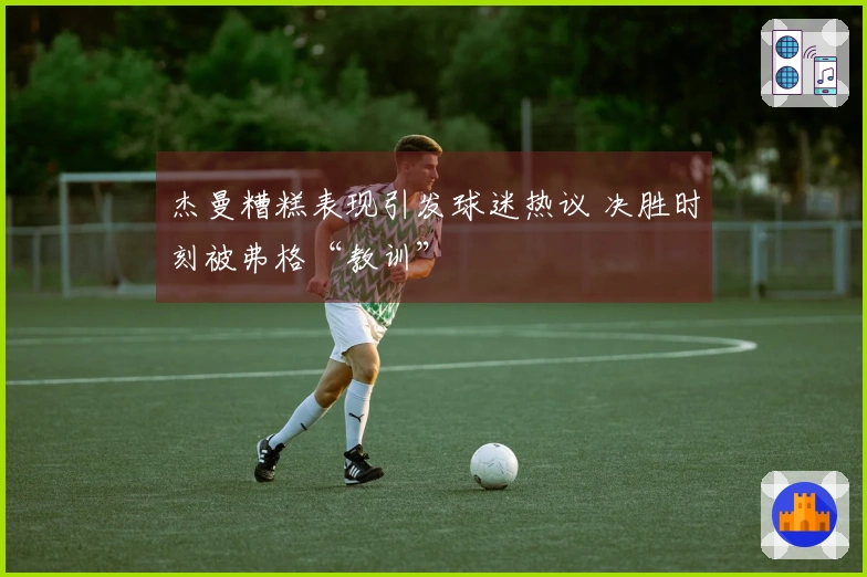 杰曼糟糕表现引发球迷热议 决胜时刻被弗格“教训”