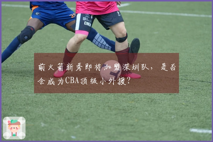 前火箭新秀即将加盟深圳队，是否会成为CBA顶级小外援？