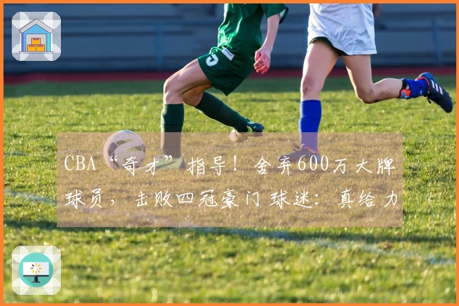 CBA“奇才”指导！舍弃600万大牌球员，击败四冠豪门 球迷：真给力