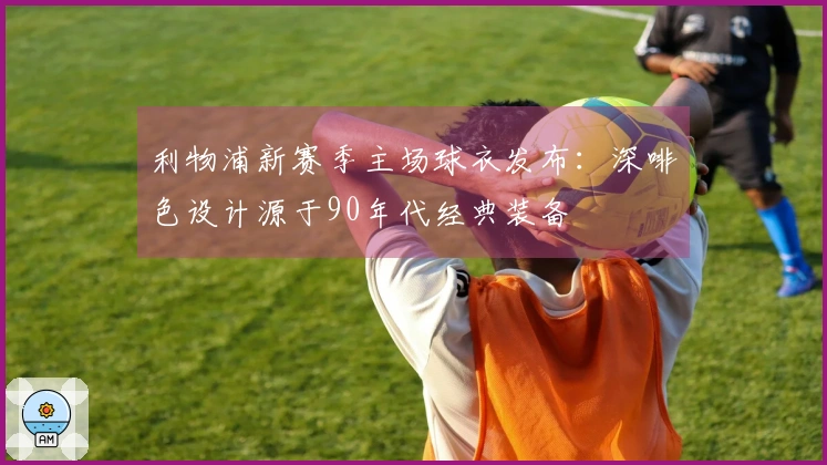 利物浦新赛季主场球衣发布：深啡色设计源于90年代经典装备