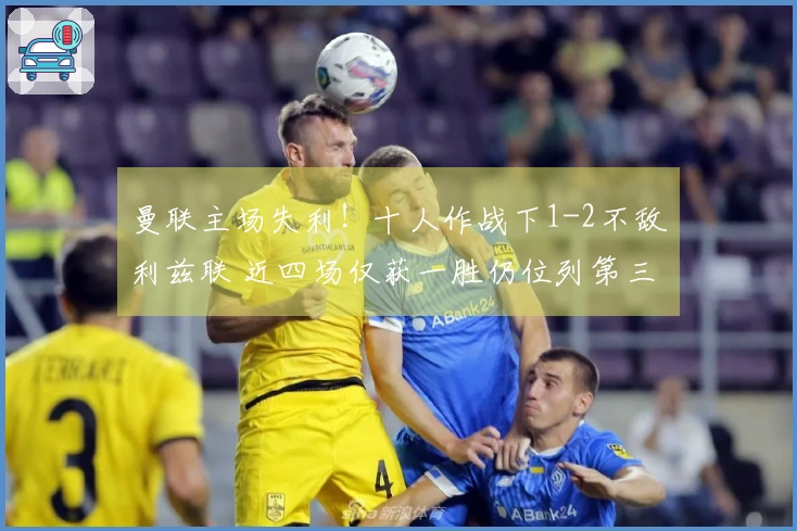 曼联主场失利！十人作战下1-2不敌利兹联 近四场仅获一胜仍位列第三 中卫因拽头发被红牌罚下