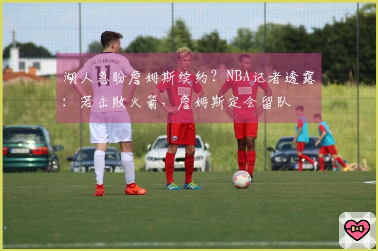 湖人急盼詹姆斯续约？NBA记者透露：若击败火箭，詹姆斯定会留队