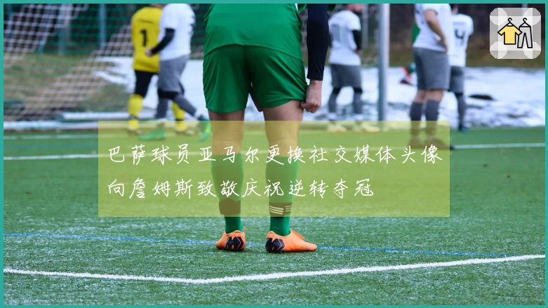 巴萨球员亚马尔更换社交媒体头像向詹姆斯致敬庆祝逆转夺冠